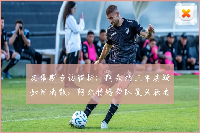 皮雷斯专访解析：阿森纳三年质疑如何消散，阿尔特塔带队复兴获名宿力挺