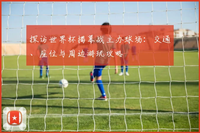 探访世界杯揭幕战主办球场：交通、座位与周边游玩攻略