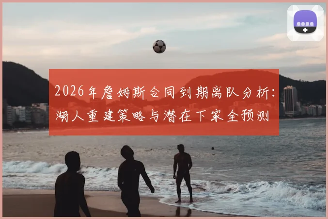 2026年詹姆斯合同到期离队分析：湖人重建策略与潜在下家全预测