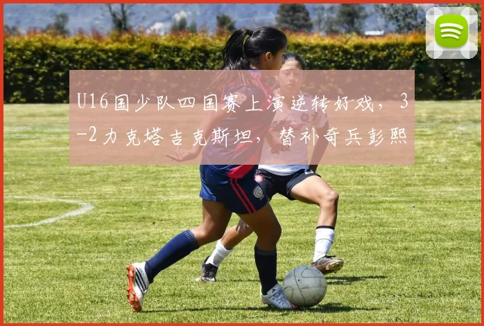 U16国少队四国赛上演逆转好戏，3-2力克塔吉克斯坦，替补奇兵彭熙然建功