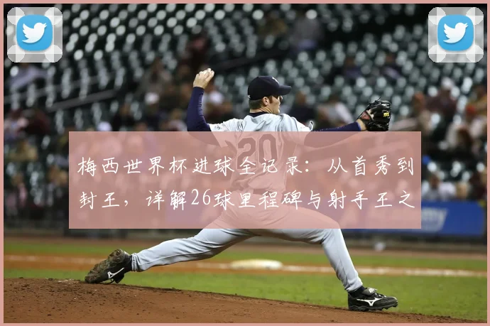 梅西世界杯进球全记录：从首秀到封王，详解26球里程碑与射手王之路
