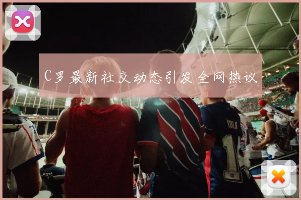 C罗最新社交动态引发全网热议