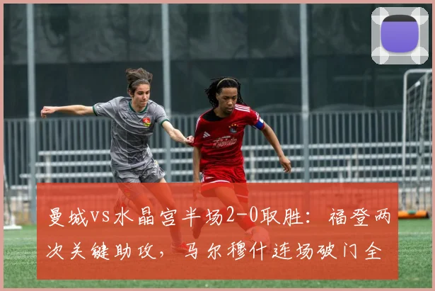 曼城vs水晶宫半场2-0取胜：福登两次关键助攻，马尔穆什连场破门全记录