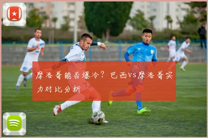 摩洛哥能否爆冷？巴西vs摩洛哥实力对比分析