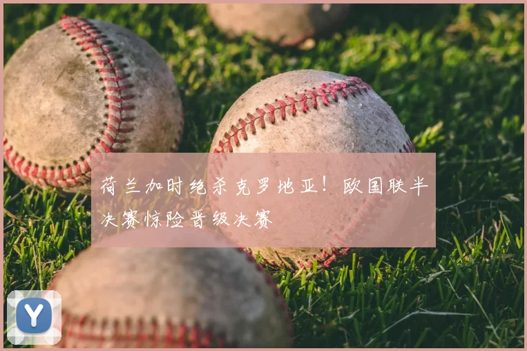 荷兰加时绝杀克罗地亚！欧国联半决赛惊险晋级决赛