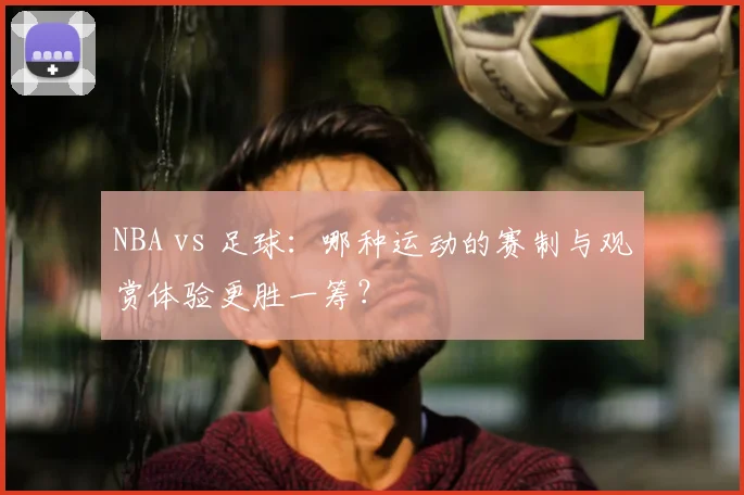 NBA vs 足球：哪种运动的赛制与观赏体验更胜一筹？