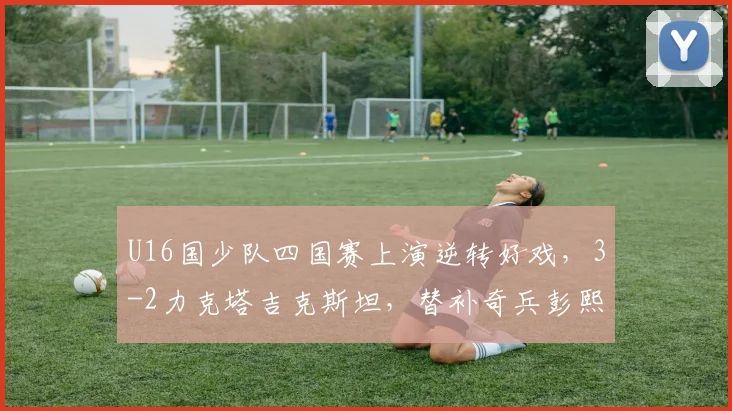 U16国少队四国赛上演逆转好戏，3-2力克塔吉克斯坦，替补奇兵彭熙然建功